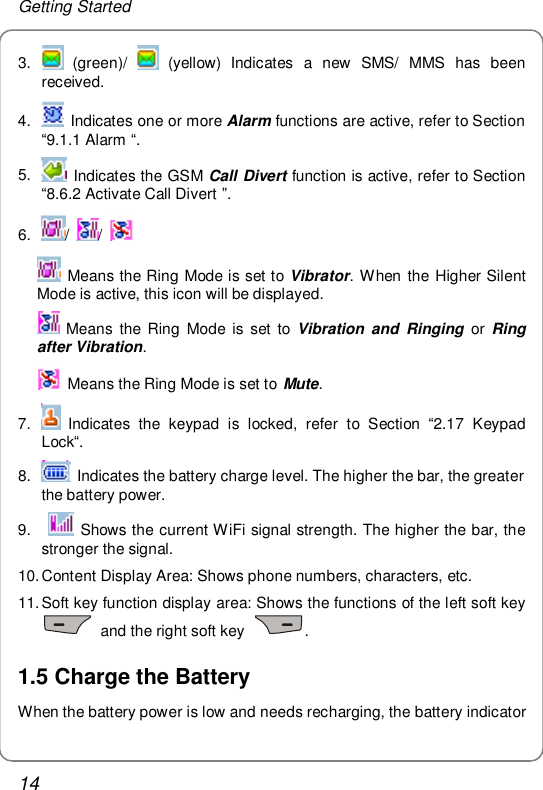 Getting Started 14 3.   (green)/   (yellow) Indicates a new SMS/ MMS has been received. 4.   Indicates one or more Alarm functions are active, refer to Section “9.1.1 Alarm “. 5.   Indicates the GSM Call Divert function is active, refer to Section “8.6.2 Activate Call Divert ”. 6.  /  /     Means the Ring Mode is set to Vibrator. When the Higher Silent Mode is active, this icon will be displayed.  Means the Ring Mode is set to  Vibration and Ringing or  Ring after Vibration.  Means the Ring Mode is set to  Mute. 7.   Indicates the keypad is locked, refer to Section  “2.17 Keypad Lock“. 8.   Indicates the battery charge level. The higher the bar, the greater the battery power. 9.    Shows the current WiFi signal strength. The higher the bar, the stronger the signal. 10. Content Display Area: Shows phone numbers, characters, etc. 11. Soft key function display area: Shows the functions of the left soft key  and the right soft key  . 1.5 Charge the Battery When the battery power is low and needs recharging, the battery indicator 