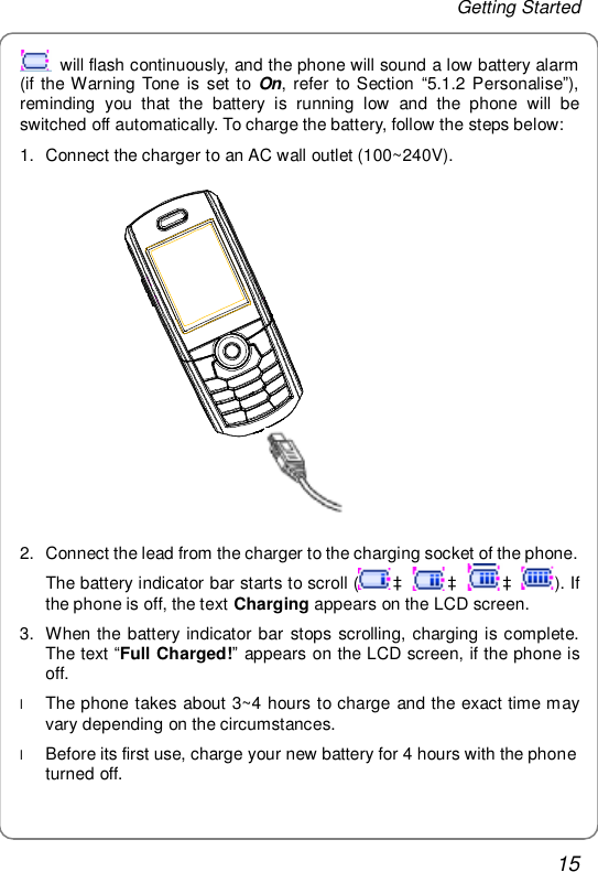 Getting Started 15  will flash continuously, and the phone will sound a low battery alarm (if the Warning Tone is set to  On, refer to Section  “5.1.2 Personalise”), reminding you that the battery is running low and the phone will be switched off automatically. To charge the battery, follow the steps below: 1. Connect the charger to an AC wall outlet (100~240V).               2. Connect the lead from the charger to the charging socket of the phone. The battery indicator bar starts to scroll ( à à à ). If the phone is off, the text Charging appears on the LCD screen. 3. When the battery indicator bar stops scrolling, charging is complete. The text “Full Charged!” appears on the LCD screen, if the phone is off. l The phone takes about 3~4 hours to charge and the exact time may vary depending on the circumstances. l Before its first use, charge your new battery for 4 hours with the phone turned off. 