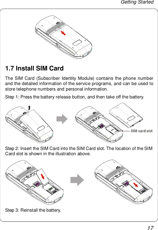 Getting Started 17                1.7 Install SIM Card The SIM Card (Subscriber Identity Module) contains the phone number and the detailed information of the service programs, and can be used to store telephone numbers and personal information. Step 1: Press the battery release button, and then take off the battery.  Step 2: Insert the SIM Card into the SIM Card slot. The location of the SIM Card slot is shown in the illustration above.  Step 3: Reinstall the battery. 