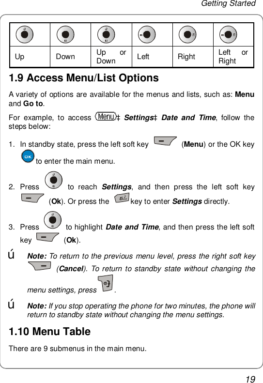 Getting Started 19       Up Down  Up or Down  Left Right  Left or Right 1.9 Access Menu/List Options A variety of options are available for the menus and lists, such as: Menu and Go to. For example, to access  àSettingsàDate and Time, follow the steps below: 1. In standby state, press the left soft key   (Menu) or the OK key to enter the main menu. 2. Press   to reach  Settings, and then press the left soft key  (Ok). Or press the  key to enter Settings directly. 3. Press   to highlight Date and Time, and then press the left soft key   (Ok). œ Note: To return to the previous menu level, press the right soft key  (Cancel). To return to standby state without changing the menu settings, press . œ Note: If you stop operating the phone for two minutes, the phone will return to standby state without changing the menu settings. 1.10 Menu Table There are 9 submenus in the main menu.  
