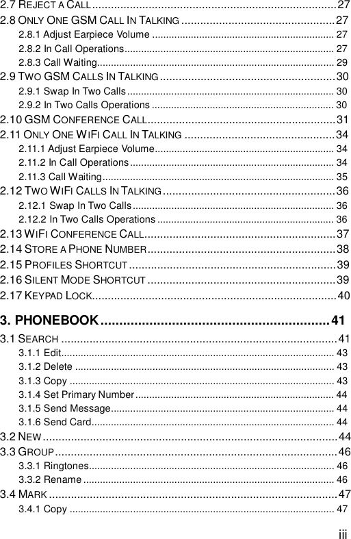  iii 2.7 REJECT A CALL..............................................................................27 2.8 ONLY ONE GSM CALL IN TALKING .................................................27 2.8.1 Adjust Earpiece Volume..................................................................27 2.8.2 In Call Operations............................................................................27 2.8.3 Call Waiting......................................................................................29 2.9 TWO GSM CALLS IN TALKING ........................................................30 2.9.1 Swap In Two Calls...........................................................................30 2.9.2 In Two Calls Operations..................................................................30 2.10 GSM CONFERENCE CALL............................................................31 2.11 ONLY ONE WIFI CALL IN TALKING ................................................34 2.11.1 Adjust Earpiece Volume.................................................................34 2.11.2 In Call Operations..........................................................................34 2.11.3 Call Waiting....................................................................................35 2.12 TWO WIFI CALLS IN TALKING .......................................................36 2.12.1 Swap In Two Calls.........................................................................36 2.12.2 In Two Calls Operations................................................................36 2.13 WIFI CONFERENCE CALL.............................................................37 2.14 STORE A PHONE NUMBER............................................................38 2.15 PROFILES SHORTCUT ..................................................................39 2.16 SILENT MODE SHORTCUT ............................................................39 2.17 KEYPAD LOCK..............................................................................40 3. PHONEBOOK.............................................................41 3.1 SEARCH ........................................................................................41 3.1.1 Edit...................................................................................................43 3.1.2 Delete..............................................................................................43 3.1.3 Copy................................................................................................43 3.1.4 Set Primary Number........................................................................44 3.1.5 Send Message.................................................................................44 3.1.6 Send Card........................................................................................44 3.2 NEW ..............................................................................................44 3.3 GROUP..........................................................................................46 3.3.1 Ringtones.........................................................................................46 3.3.2 Rename...........................................................................................46 3.4 MARK ............................................................................................47 3.4.1 Copy................................................................................................47 