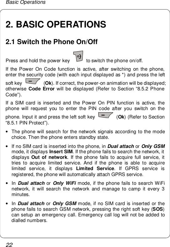 Basic Operations 22 2. BASIC OPERATIONS 2.1 Switch the Phone On/Off Press and hold the power key   to switch the phone on/off. If the Power On Code function is active, after switching on the phone, enter the security code (with each input displayed as *) and press the left soft key   (Ok). If correct, the power-on animation will be displayed; otherwise Code Error will be displayed (Refer to Section  “8.5.2 Phone Code”). If a SIM card is inserted and the Power On PIN function is active, the phone will request you to enter the PIN code after you switch on the phone. Input it and press the left soft key   (Ok) (Refer to Section “8.5.1 PIN Protect”). • The phone will search for the network signals according to the mode choice. Then the phone enters standby state.  • If no SIM card is inserted into the phone, in Dual attach or Only GSM mode, it displays Insert SIM. If the phone fails to search the network, it displays  Out of network. If the phone fails to acquire full service, it tries to acquire limited service. And if the phone is able to acquire limited service, it displays  Limited Service. If GPRS service is registered, the phone will automatically attach GPRS service. • In Dual attach or  Only WiFi mode, if the phone fails to search WiFi network, it will search the network and manage to camp it every 3 minutes.  • In Dual attach or Only GSM mode, if no SIM card is inserted or the phone fails to search GSM network, pressing the right soft key (SOS) can setup an emergency call. Emergency call log will not be added to dialled numbers. 