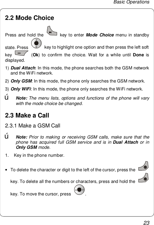 Basic Operations 23 2.2 Mode Choice Press and hold the   key to enter Mode Choice menu in standby state. Press   key to highlight one option and then press the left soft key   (Ok) to confirm the choice. Wait for a while until  Done is displayed. 1) Dual Attach: In this mode, the phone searches both the GSM network and the WiFi network. 2) Only GSM: In this mode, the phone only searches the GSM network. 3) Only WiFi: In this mode, the phone only searches the WiFi network. œ Note: The menu lists, options and functions of the phone will vary with the mode choice be changed. 2.3 Make a Call 2.3.1 Make a GSM Call œ Note: Prior to making or receiving GSM calls, make sure that the phone has acquired full GSM service and is in Dual Attach or in Only GSM mode. 1.   Key in the phone number. • To delete the character or digit to the left of the cursor, press the   key. To delete all the numbers or characters, press and hold the   key. To move the cursor, press  . 