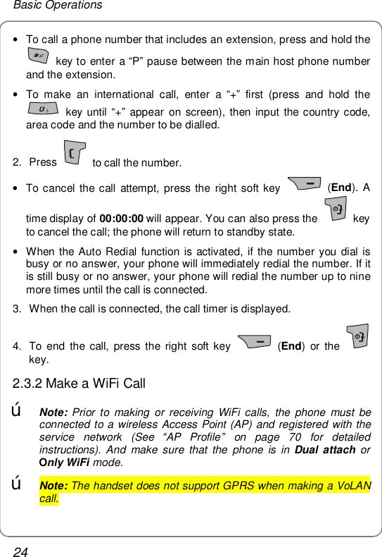 Basic Operations 24 • To call a phone number that includes an extension, press and hold the  key to enter a “P” pause between the main host phone number and the extension. • To make an international call, enter a  “+” first (press and hold the  key until “+” appear on screen), then input the country code, area code and the number to be dialled. 2. Press   to call the number.  • To cancel the call attempt, press the right soft key   (End). A time display of 00:00:00 will appear. You can also press the   key to cancel the call; the phone will return to standby state. • When the Auto Redial function is activated, if the number you dial is busy or no answer, your phone will immediately redial the number. If it is still busy or no answer, your phone will redial the number up to nine more times until the call is connected. 3. When the call is connected, the call timer is displayed. 4. To end the call, press the right soft key   (End) or the   key. 2.3.2 Make a WiFi Call œ Note: Prior to making or receiving WiFi calls, the phone must be connected to a wireless Access Point (AP) and registered with the service network (See  “AP Profile” on page 70 for detailed instructions). And make sure that the phone is in Dual attach or Only WiFi mode.  œ Note: The handset does not support GPRS when making a VoLAN call. 