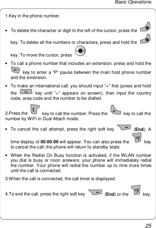Basic Operations 25 1.Key in the phone number. • To delete the character or digit to the left of the cursor, press the   key. To delete all the numbers or characters, press and hold the   key. To move the cursor, press  .  • To call a phone number that includes an extension, press and hold the  key to enter a “P” pause between the main host phone number and the extension. • To make an international call, you should input “+” first (press and hold the   key until  “+” appears on screen), then input the country code, area code and the number to be dialled. 2.Press the   key to call the number; Press the   key to call the number by WiFi in Dual Attach mode.  • To cancel the call attempt, press the right soft key   (End). A time display of 00:00:00 will appear. You can also press the   key to cancel the call; the phone will return to standby state. • When the Redial On Busy function is activated, if the WLAN number you dial is busy or noon answers, your phone will immediately redial the number. Your phone will redial the number up to nine more times until the call is connected. 3.When the call is connected, the call timer is displayed. 4.To end the call, press the right soft key   (End) or the   key. 