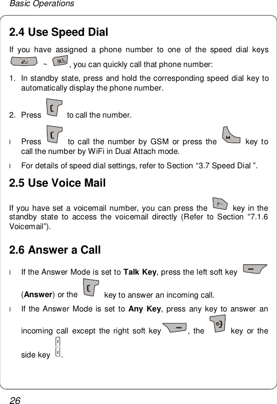 Basic Operations 26 2.4 Use Speed Dial If you have assigned a phone number to one of the speed dial keys  ~  , you can quickly call that phone number: 1. In standby state, press and hold the corresponding speed dial key to automatically display the phone number. 2. Press   to call the number. l Press   to call the number by GSM or press the   key to call the number by WiFi in Dual Attach mode. l For details of speed dial settings, refer to Section “3.7 Speed Dial ”. 2.5 Use Voice Mail If you have set a voicemail number, you can press the   key in the standby state to access the voicemail directly (Refer to Section  “7.1.6 Voicemail”). 2.6 Answer a Call l If the Answer Mode is set to Talk Key, press the left soft key   (Answer) or the   key to answer an incoming call. l If the Answer Mode is set to  Any Key, press any key to answer an incoming call except the right soft key , the   key or the side key  . 