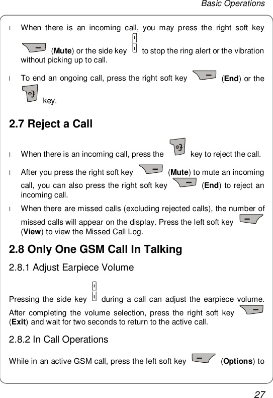 Basic Operations 27 l When there is an incoming call, you may press the right soft key  (Mute) or the side key   to stop the ring alert or the vibration without picking up to call. l To end an ongoing call, press the right soft key   (End) or the  key. 2.7 Reject a Call l When there is an incoming call, press the   key to reject the call. l After you press the right soft key   (Mute) to mute an incoming call, you can also press the right soft key   (End) to reject an incoming call. l When there are missed calls (excluding rejected calls), the number of missed calls will appear on the display. Press the left soft key   (View) to view the Missed Call Log. 2.8 Only One GSM Call In Talking 2.8.1 Adjust Earpiece Volume Pressing the side key   during a call can adjust the earpiece volume. After completing the volume selection, press the right soft key   (Exit) and wait for two seconds to return to the active call. 2.8.2 In Call Operations While in an active GSM call, press the left soft key   (Options) to 