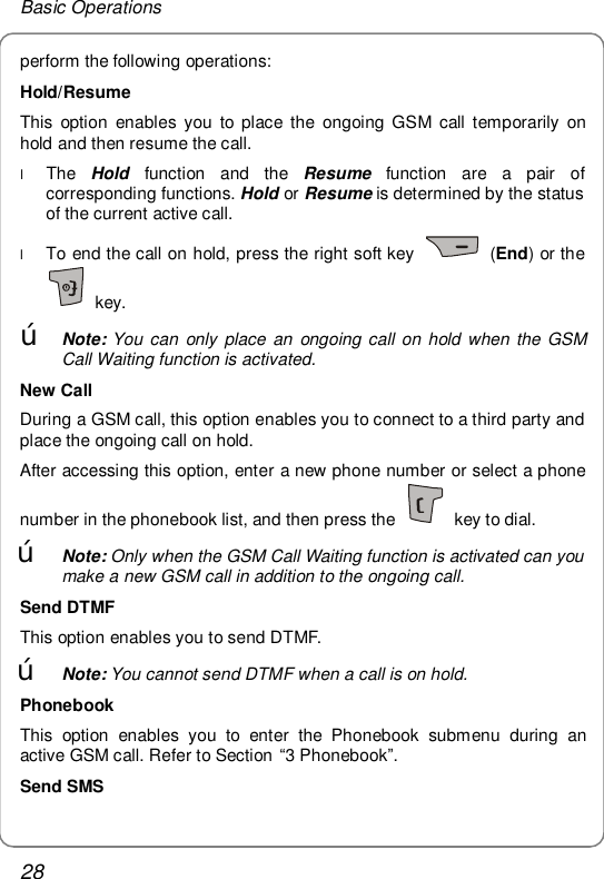 Basic Operations 28 perform the following operations: Hold/Resume This option enables you to place the ongoing GSM call temporarily on hold and then resume the call. l The  Hold function and the  Resume function are a pair of corresponding functions. Hold or Resume is determined by the status of the current active call. l To end the call on hold, press the right soft key   (End) or the  key. œ Note: You can only place an ongoing call on hold when the GSM Call Waiting function is activated. New Call During a GSM call, this option enables you to connect to a third party and place the ongoing call on hold. After accessing this option, enter a new phone number or select a phone number in the phonebook list, and then press the   key to dial. œ Note: Only when the GSM Call Waiting function is activated can you make a new GSM call in addition to the ongoing call. Send DTMF This option enables you to send DTMF. œ Note: You cannot send DTMF when a call is on hold. Phonebook This option enables you to enter the Phonebook submenu during an active GSM call. Refer to Section “3 Phonebook”. Send SMS 