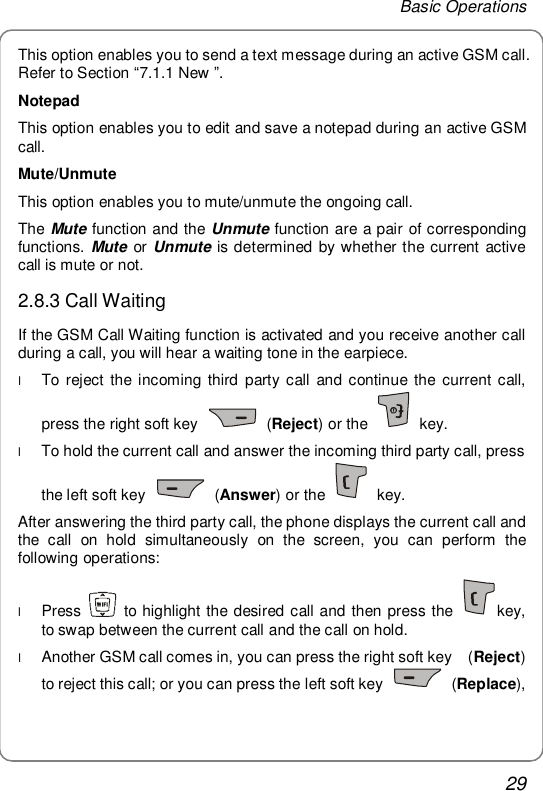 Basic Operations 29 This option enables you to send a text message during an active GSM call. Refer to Section “7.1.1 New ”. Notepad This option enables you to edit and save a notepad during an active GSM call. Mute/Unmute This option enables you to mute/unmute the ongoing call. The Mute function and the Unmute function are a pair of corresponding functions. Mute or Unmute is determined by whether the current active call is mute or not. 2.8.3 Call Waiting If the GSM Call Waiting function is activated and you receive another call during a call, you will hear a waiting tone in the earpiece. l To reject the incoming third party call and continue the current call, press the right soft key   (Reject) or the   key. l To hold the current call and answer the incoming third party call, press the left soft key   (Answer) or the   key. After answering the third party call, the phone displays the current call and the call on hold simultaneously on the screen, you can perform the following operations: l Press   to highlight the desired call and then press the  key, to swap between the current call and the call on hold. l Another GSM call comes in, you can press the right soft key  (Reject) to reject this call; or you can press the left soft key   (Replace), 