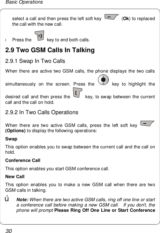 Basic Operations 30 select a call and then press the left soft key   (Ok) to replaced the call with the new call. l Press the   key to end both calls. 2.9 Two GSM Calls In Talking 2.9.1 Swap In Two Calls When there are active two GSM calls, the phone displays the two calls simultaneously on the screen. Press the   key to highlight the desired call and then press the   key, to swap between the current call and the call on hold. 2.9.2 In Two Calls Operations When there are two active GSM calls, press the left soft key   (Options) to display the following operations: Swap This option enables you to swap between the current call and the call on hold. Conference Call This option enables you start GSM conference call. New Call This option enables you to make a new GSM call when there are two GSM calls in talking. œ Note: When there are two active GSM calls, ring off one line or start a conference call before making a new GSM call.  If you don’t, the phone will prompt Please Ring Off One Line or Start Conference 