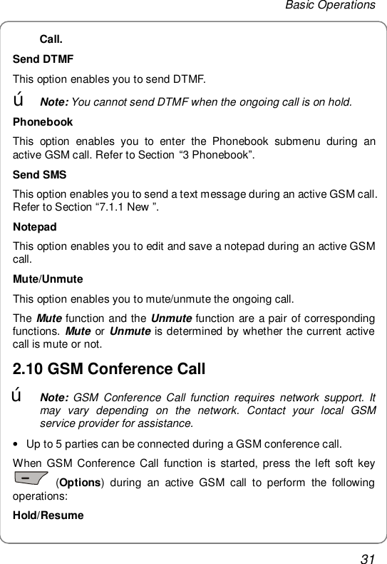 Basic Operations 31 Call. Send DTMF This option enables you to send DTMF. œ Note: You cannot send DTMF when the ongoing call is on hold. Phonebook This option enables you to enter the Phonebook submenu during an active GSM call. Refer to Section “3 Phonebook”. Send SMS This option enables you to send a text message during an active GSM call. Refer to Section “7.1.1 New ”. Notepad This option enables you to edit and save a notepad during an active GSM call. Mute/Unmute This option enables you to mute/unmute the ongoing call. The Mute function and the Unmute function are a pair of corresponding functions. Mute or Unmute is determined by whether the current active call is mute or not. 2.10 GSM Conference Call œ Note: GSM Conference Call function requires network support. It may vary depending on the network. Contact your local GSM service provider for assistance. • Up to 5 parties can be connected during a GSM conference call. When GSM Conference Call function is started, press the left soft key  (Options) during an active GSM call to perform the following operations: Hold/Resume 