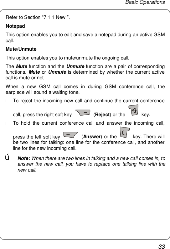 Basic Operations 33 Refer to Section “7.1.1 New ”. Notepad This option enables you to edit and save a notepad during an active GSM call. Mute/Unmute This option enables you to mute/unmute the ongoing call. The Mute function and the Unmute function are a pair of corresponding functions. Mute or Unmute is determined by whether the current active call is mute or not. When a new GSM call comes in during GSM conference call, the earpiece will sound a waiting tone. l To reject the incoming new call and continue the current conference call, press the right soft key   (Reject) or the   key. l To hold the current conference call and answer the incoming call, press the left soft key   (Answer) or the   key. There will be two lines for talking: one line for the conference call, and another line for the new incoming call. œ Note: When there are two lines in talking and a new call comes in, to answer the new call, you have to replace one talking line with the new call. 