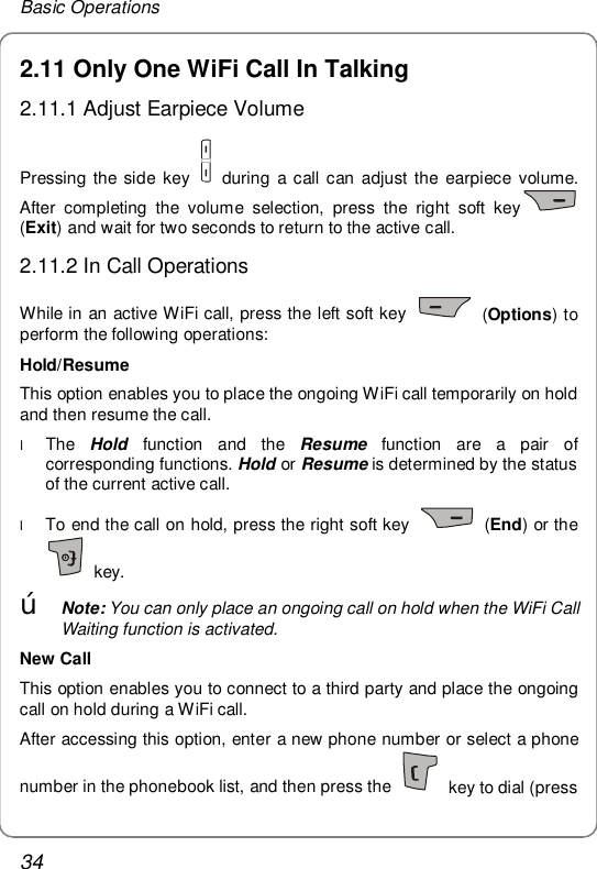 Basic Operations 34 2.11 Only One WiFi Call In Talking 2.11.1 Adjust Earpiece Volume Pressing the side key   during a call can adjust the earpiece volume. After completing the volume selection, press the right soft key  (Exit) and wait for two seconds to return to the active call. 2.11.2 In Call Operations While in an active WiFi call, press the left soft key   (Options) to perform the following operations: Hold/Resume This option enables you to place the ongoing WiFi call temporarily on hold and then resume the call. l The  Hold function and the  Resume function are a pair of corresponding functions. Hold or Resume is determined by the status of the current active call. l To end the call on hold, press the right soft key   (End) or the  key. œ Note: You can only place an ongoing call on hold when the WiFi Call Waiting function is activated. New Call This option enables you to connect to a third party and place the ongoing call on hold during a WiFi call. After accessing this option, enter a new phone number or select a phone number in the phonebook list, and then press the   key to dial (press 