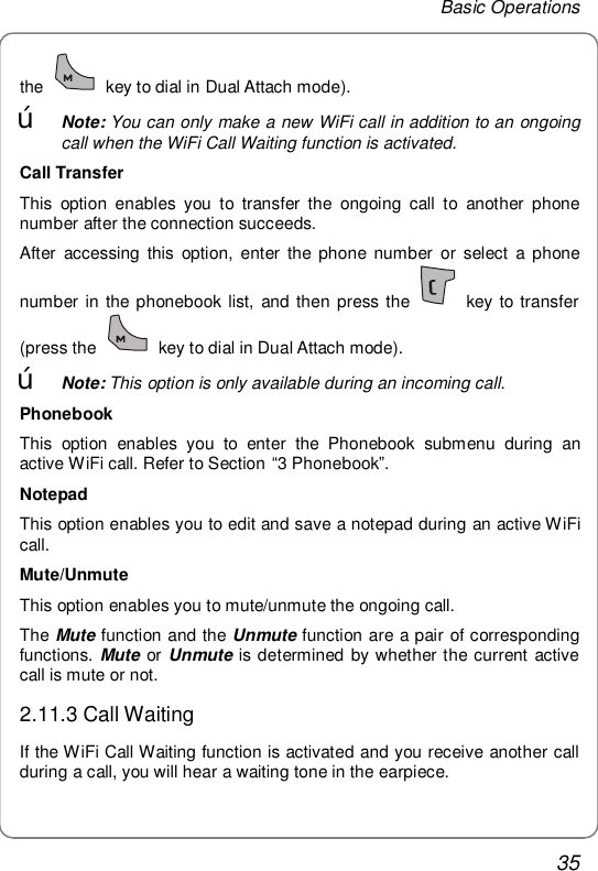 Basic Operations 35 the   key to dial in Dual Attach mode). œ Note: You can only make a new WiFi call in addition to an ongoing call when the WiFi Call Waiting function is activated. Call Transfer This option enables you to transfer the ongoing call to another phone number after the connection succeeds. After accessing this option, enter the phone number or select a phone number in the phonebook list, and then press the   key to transfer (press the   key to dial in Dual Attach mode). œ Note: This option is only available during an incoming call. Phonebook This option enables you to enter the Phonebook submenu during an active WiFi call. Refer to Section “3 Phonebook”. Notepad This option enables you to edit and save a notepad during an active WiFi call. Mute/Unmute This option enables you to mute/unmute the ongoing call. The Mute function and the Unmute function are a pair of corresponding functions. Mute or Unmute is determined by whether the current active call is mute or not. 2.11.3 Call Waiting If the WiFi Call Waiting function is activated and you receive another call during a call, you will hear a waiting tone in the earpiece. 