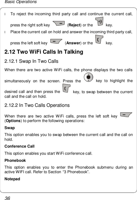 Basic Operations 36 l To reject the incoming third party call and continue the current call, press the right soft key   (Reject) or the   key. l Place the current call on hold and answer the incoming third party call, press the left soft key   (Answer) or the   key. 2.12 Two WiFi Calls In Talking 2.12.1 Swap In Two Calls When there are two active WiFi calls, the phone displays the two calls simultaneously on the screen. Press the   key to highlight the desired call and then press the   key, to swap between the current call and the call on hold. 2.12.2 In Two Calls Operations When there are two active WiFi calls, press the left soft key   (Options) to perform the following operations: Swap This option enables you to swap between the current call and the call on hold. Conference Call This option enables you start WiFi conference call.   Phonebook This option enables you to enter the Phonebook submenu during an active WIFI call. Refer to Section “3 Phonebook”. Notepad 