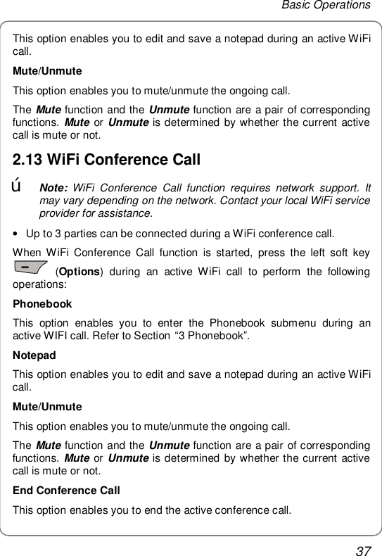 Basic Operations 37 This option enables you to edit and save a notepad during an active WiFi call. Mute/Unmute This option enables you to mute/unmute the ongoing call. The Mute function and the Unmute function are a pair of corresponding functions. Mute or Unmute is determined by whether the current active call is mute or not. 2.13 WiFi Conference Call œ Note: WiFi Conference Call function requires network support. It may vary depending on the network. Contact your local WiFi service provider for assistance. • Up to 3 parties can be connected during a WiFi conference call. When WiFi Conference Call function is started, press the left soft key  (Options) during an active WiFi call to perform the following operations: Phonebook This option enables you to enter the Phonebook submenu during an active WIFI call. Refer to Section “3 Phonebook”. Notepad This option enables you to edit and save a notepad during an active WiFi call. Mute/Unmute This option enables you to mute/unmute the ongoing call. The Mute function and the Unmute function are a pair of corresponding functions. Mute or Unmute is determined by whether the current active call is mute or not. End Conference Call This option enables you to end the active conference call. 