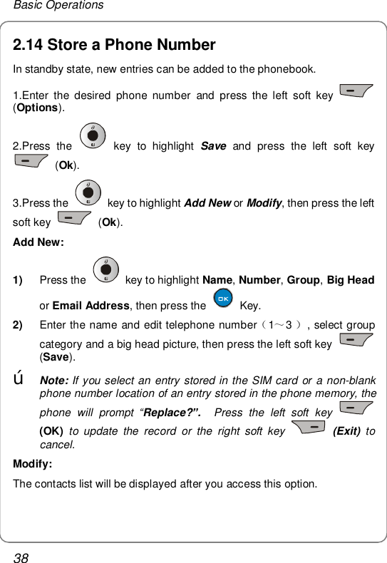Basic Operations 38 2.14 Store a Phone Number In standby state, new entries can be added to the phonebook. 1.Enter the desired phone number and press the left soft key   (Options). 2.Press the   key to highlight  Save and press the left soft key  (Ok). 3.Press the   key to highlight Add New or Modify, then press the left soft key   (Ok). Add New: 1)  Press the   key to highlight Name, Number, Group, Big Head or Email Address, then press the   Key. 2)  Enter th （～）e name and edit telephone number13 , select group category and a big head picture, then press the left soft key   (Save). œ Note: If you select an entry stored in the SIM card or a non-blank phone number location of an entry stored in the phone memory, the phone will prompt  “Replace?”.  Press the left soft key   (OK) to update the record or the right soft key    (Exit) to cancel. Modify: The contacts list will be displayed after you access this option.  