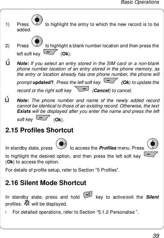 Basic Operations 39 1) Press   to highlight the entry to which the new record is to be added. 2) Press   to highlight a blank number location and then press the left soft key   (Ok). œ Note: If you select an entry stored in the SIM card or a non-blank phone number location of an entry stored in the phone memory, as the entry or location already has one phone number, the phone will prompt updated?. Press the left soft key   (Ok) to update the record or the right soft key   (Cancel) to cancel.  œ Note:  The phone number and name of the newly added record cannot be identical to those of an existing record. Otherwise, the text Exists will be displayed after you enter the name and press the left soft key    (Ok). 2.15 Profiles Shortcut In standby state, press   to access the Profiles menu. Press   to highlight the desired option, and then press the left soft key   (Ok) to access the option. For details of profile setup, refer to Section “5 Profiles”. 2.16 Silent Mode Shortcut In standby state, press and hold   key to active/exit the  Silent profiles.   will be displayed. l For detailed operations, refer to Section “5.1.2 Personalise ”.  