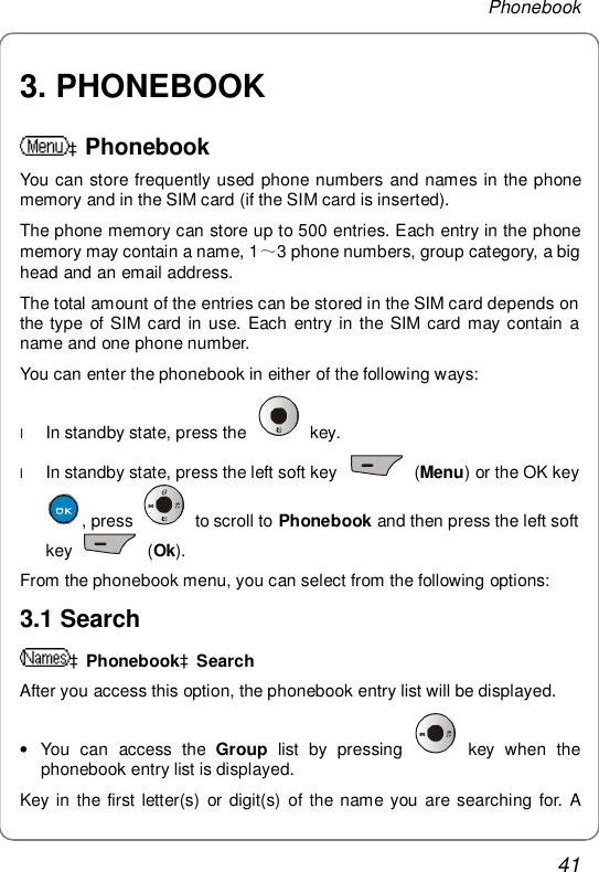 Phonebook 41 3. PHONEBOOK  àPhonebook You can store frequently used phone numbers and names in the phone memory and in the SIM card (if the SIM card is inserted).  The phone memory can store up to 500 entries. Each entry in the phone memory may contain a name, 1～3 phone numbers, group category, a big head and an email address. The total amount of the entries can be stored in the SIM card depends on the type of SIM card in use. Each entry in the SIM card may contain a name and one phone number.  You can enter the phonebook in either of the following ways: l In standby state, press the   key.  l In standby state, press the left soft key   (Menu) or the OK key , press   to scroll to  Phonebook and then press the left soft key   (Ok). From the phonebook menu, you can select from the following options: 3.1 Search àPhonebookàSearch After you access this option, the phonebook entry list will be displayed. • You can access the  Group list by pressing   key when the phonebook entry list is displayed. Key in the first letter(s) or digit(s) of the name you are searching for. A 