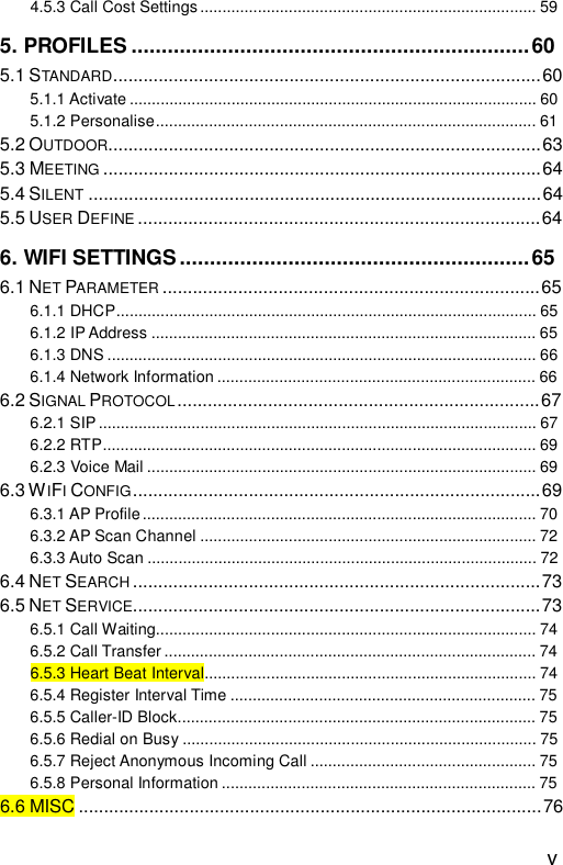  v 4.5.3 Call Cost Settings............................................................................59 5. PROFILES..................................................................60 5.1 STANDARD.....................................................................................60 5.1.1 Activate............................................................................................60 5.1.2 Personalise......................................................................................61 5.2 OUTDOOR......................................................................................63 5.3 MEETING .......................................................................................64 5.4 SILENT ..........................................................................................64 5.5 USER DEFINE ................................................................................64 6. WIFI SETTINGS..........................................................65 6.1 NET PARAMETER ...........................................................................65 6.1.1 DHCP...............................................................................................65 6.1.2 IP Address.......................................................................................65 6.1.3 DNS.................................................................................................66 6.1.4 Network Information........................................................................66 6.2 SIGNAL PROTOCOL ........................................................................67 6.2.1 SIP...................................................................................................67 6.2.2 RTP..................................................................................................69 6.2.3 Voice Mail........................................................................................69 6.3 WIFI CONFIG.................................................................................69 6.3.1 AP Profile.........................................................................................70 6.3.2 AP Scan Channel............................................................................72 6.3.3 Auto Scan........................................................................................72 6.4 NET SEARCH .................................................................................73 6.5 NET SERVICE.................................................................................73 6.5.1 Call Waiting......................................................................................74 6.5.2 Call Transfer....................................................................................74 6.5.3 Heart Beat Interval...........................................................................74 6.5.4 Register Interval Time.....................................................................75 6.5.5 Caller-ID Block.................................................................................75 6.5.6 Redial on Busy................................................................................75 6.5.7 Reject Anonymous Incoming Call...................................................75 6.5.8 Personal Information.......................................................................75 6.6 MISC............................................................................................76 