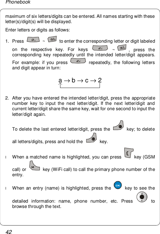 Phonebook 42 maximum of six letters/digits can be entered. All names starting with these letter(s)/digit(s) will be displayed. Enter letters or digits as follows:  1. Press   ~   to enter the corresponding letter or digit labeled on the respective key. For keys   ~ , press the corresponding key repeatedly until the intended letter/digit appears. For example: if you press   repeatedly, the following letters and digit appear in turn: a→b→c→2 2. After you have entered the intended letter/digit, press the appropriate number key to input the next letter/digit. If the next letter/digit and current letter/digit share the same key, wait for one second to input the letter/digit again. To delete the last entered letter/digit, press the   key; to delete all letters/digits, press and hold the   key. l When a matched name is highlighted, you can press  key (GSM call) or   key (WiFi call) to call the primary phone number of the entry. l When an entry (name) is highlighted, press the   key to see the detailed information: name, phone number, etc. Press   to browse through the text. 