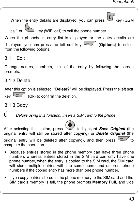 Phonebook 43 When the entry details are displayed, you can press  key (GSM call) or   key (WiFi call) to call the phone number. When the phonebook entry list is displayed or the entry details are displayed, you can press the left soft key   (Options) to select from the following options: 3.1.1 Edit Change names, numbers, etc. of the entry by following the screen prompts. 3.1.2 Delete After this option is selected, “Delete?” will be displayed. Press the left soft key   (Ok) to confirm the deletion. 3.1.3 Copy œ Before using this function, insert a SIM card to the phone.   After selecting this option, press   to highlight  Save Original (the original entry will still be stored after copying) or Delete Original (the original entry will be deleted after copying), and then press  to complete the operation. • Because entries stored in the phone memory can have three phone numbers whereas entries stored in the SIM card can only have one phone number, when the entry is copied to the SIM card, the SIM card will store multiple entries with the same name and different phone numbers if the copied entry has more than one phone number.  • If you copy entries stored in the phone memory to the SIM card and the SIM card’s memory is full, the phone prompts Memory Full, and vice 