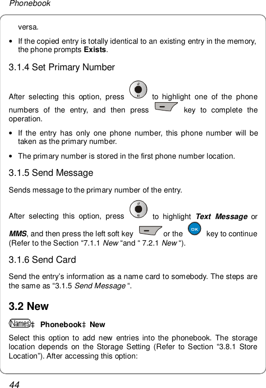 Phonebook 44 versa. • If the copied entry is totally identical to an existing entry in the memory, the phone prompts Exists.  3.1.4 Set Primary Number After selecting this option, press   to highlight one of the phone numbers of the entry, and then press   key to complete the operation. • If the entry has only one phone number, this phone number will be taken as the primary number.  • The primary number is stored in the first phone number location.   3.1.5 Send Message Sends message to the primary number of the entry. After selecting this option, press   to highlight  Text Message or MMS, and then press the left soft key  or the   key to continue (Refer to the Section “7.1.1 New “and “ 7.2.1 New “). 3.1.6 Send Card Send the entry’s information as a name card to somebody. The steps are the same as “3.1.5 Send Message “.  3.2 New à PhonebookàNew Select this option to add new entries into the phonebook. The storage location depends on the Storage Setting (Refer to Section  “3.8.1 Store Location”). After accessing this option: 