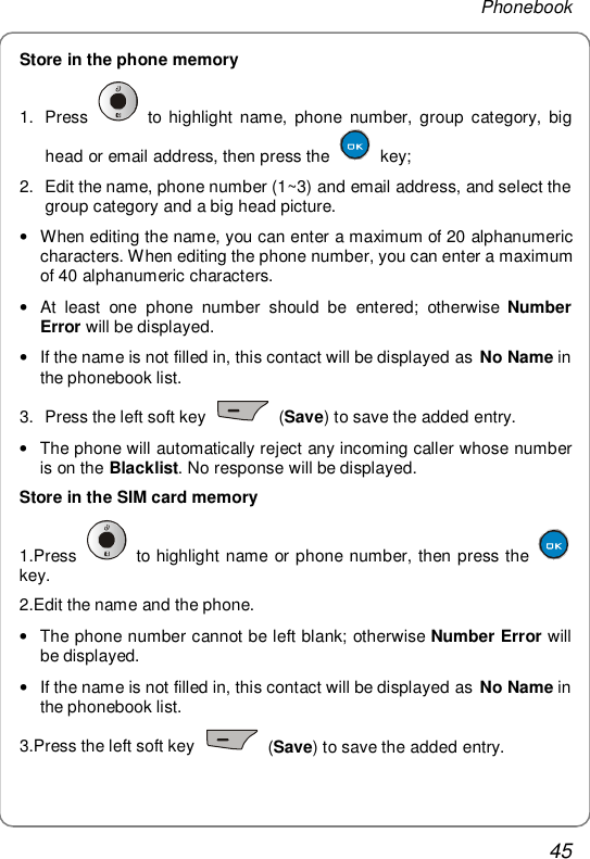 Phonebook 45 Store in the phone memory 1. Press   to highlight name, phone number, group category, big head or email address, then press the   key; 2. Edit the name, phone number (1~3) and email address, and select the group category and a big head picture. • When editing the name, you can enter a maximum of 20 alphanumeric characters. When editing the phone number, you can enter a maximum of 40 alphanumeric characters. • At least one phone number should be entered; otherwise  Number Error will be displayed. • If the name is not filled in, this contact will be displayed as No Name in the phonebook list. 3. Press the left soft key   (Save) to save the added entry.  • The phone will automatically reject any incoming caller whose number is on the Blacklist. No response will be displayed. Store in the SIM card memory 1.Press   to highlight name or phone number, then press the   key. 2.Edit the name and the phone. • The phone number cannot be left blank; otherwise Number Error will be displayed. • If the name is not filled in, this contact will be displayed as No Name in the phonebook list. 3.Press the left soft key   (Save) to save the added entry. 