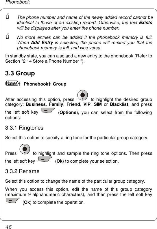 Phonebook 46 œ The phone number and name of the newly added record cannot be identical to those of an existing record. Otherwise, the text Exists will be displayed after you enter the phone number.  œ No more entries can be added if the phonebook memory is full. When Add Entry  is selected, the phone will remind you that the phonebook memory is full, and vice versa. In standby state, you can also add a new entry to the phonebook (Refer to Section “2.14 Store a Phone Number “). 3.3 Group à PhonebookàGroup After accessing this option, press   to highlight the desired group category:  Business,  Family,  Friend,  VIP,  SIM or  Blacklist, and press the left soft key   (Options), you can select from the following options: 3.3.1 Ringtones  Select this option to specify a ring tone for the particular group category. Press   to highlight and sample the ring tone options. Then press the left soft key   (Ok) to complete your selection. 3.3.2 Rename Select this option to change the name of the particular group category. When you access this option, edit the name of this group category (maximum 9 alphanumeric characters), and then press the left soft key  (Ok) to complete the operation. 