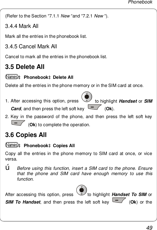 Phonebook 49 (Refer to the Section “7.1.1 New “and “7.2.1 New “). 3.4.4 Mark All Mark all the entries in the phonebook list. 3.4.5 Cancel Mark All Cancel to mark all the entries in the phonebook list. 3.5 Delete All  à PhonebookàDelete All Delete all the entries in the phone memory or in the SIM card at once. 1. After accessing this option, press   to highlight Handset or SIM Card, and then press the left soft key   (Ok). 2. Key in the password of the phone, and then press the left soft key  (Ok) to complete the operation.  3.6 Copies All à PhonebookàCopies All Copy all the entries in the phone memory to SIM card at once, or vice versa.  œ Before using this function, insert a SIM card to the phone. Ensure that the phone and SIM card have enough memory to use this function. After accessing this option, press  to highlight Handset To SIM or SIM To Handset, and then press the left soft key   (Ok) or the 