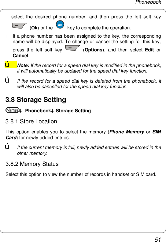 Phonebook 51 select the desired phone number, and then press the left soft key  (Ok) or the   key to complete the operation. l If a phone number has been assigned to the key, the corresponding name will be displayed. To change or cancel the setting for this key, press the left soft key   (Options), and then select  Edit or Cancel. œ Note: If the record for a speed dial key is modified in the phonebook, it will automatically be updated for the speed dial key function. œ If the record for a speed dial key is deleted from the phonebook, it will also be cancelled for the speed dial key function. 3.8 Storage Setting à PhonebookàStorage Setting 3.8.1 Store Location This option enables you to select the memory (Phone Memory  or SIM Card) for newly added entries. œ If the current memory is full, newly added entries will be stored in the other memory. 3.8.2 Memory Status Select this option to view the number of records in handset or SIM card. 