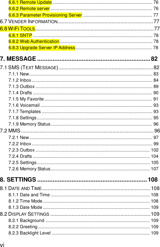  vi 6.6.1 Remote Update...............................................................................76 6.6.2 Remote server.................................................................................76 6.6.3 Parameter Provisioning Server.......................................................77 6.7 VENDER INFORMATION...................................................................77 6.8 WIFI TOOLS...................................................................................77 6.8.1 SNTP...............................................................................................78 6.8.2 Web Authentication..........................................................................78 6.8.3 Upgrade Server IP Address.............................................................78 7. MESSAGE..................................................................82 7.1 SMS (TEXT MESSAGE)..................................................................82 7.1.1 New..................................................................................................83 7.1.2 Inbox................................................................................................84 7.1.3 Outbox.............................................................................................89 7.1.4 Drafts...............................................................................................90 7.1.5 My Favorite......................................................................................91 7.1.6 Voicemail.........................................................................................93 7.1.7 Templates........................................................................................93 7.1.8 Settings............................................................................................95 7.1.9 Memory Status.................................................................................96 7.2 MMS.............................................................................................96 7.2.1 New..................................................................................................97 7.2.2 Inbox................................................................................................99 7.2.3 Outbox...........................................................................................102 7.2.4 Drafts.............................................................................................104 7.2.5 Settings..........................................................................................105 7.2.6 Memory Status...............................................................................107 8. SETTINGS................................................................108 8.1 DATE AND TIME............................................................................108 8.1.1 Date and Time...............................................................................108 8.1.2 Time Mode.....................................................................................108 8.1.3 Date Mode.....................................................................................109 8.2 DISPLAY SETTINGS ......................................................................109 8.2.1 Background...................................................................................109 8.2.2 Greeting.........................................................................................109 8.2.3 Backlight Level..............................................................................109 