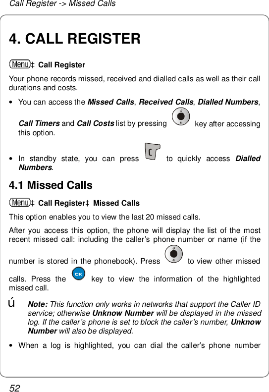 Call Register -&gt; Missed Calls 52 4. CALL REGISTER àCall Register Your phone records missed, received and dialled calls as well as their call durations and costs.  • You can access the Missed Calls, Received Calls, Dialled Numbers, Call Timers and Call Costs list by pressing   key after accessing this option. • In standby state, you can press   to quickly access  Dialled Numbers. 4.1 Missed Calls àCall RegisteràMissed Calls This option enables you to view the last 20 missed calls. After you access this option, the phone will display the list of the most recent missed call: including the caller’s phone number or name (if the number is stored in the phonebook). Press   to view other missed calls. Press the   key to view the information of the highlighted missed call. œ Note: This function only works in networks that support the Caller ID service; otherwise Unknow Number will be displayed in the missed log. If the caller’s phone is set to block the caller’s number, Unknow Number will also be displayed. • When a log is highlighted, you can dial the caller’s phone number 