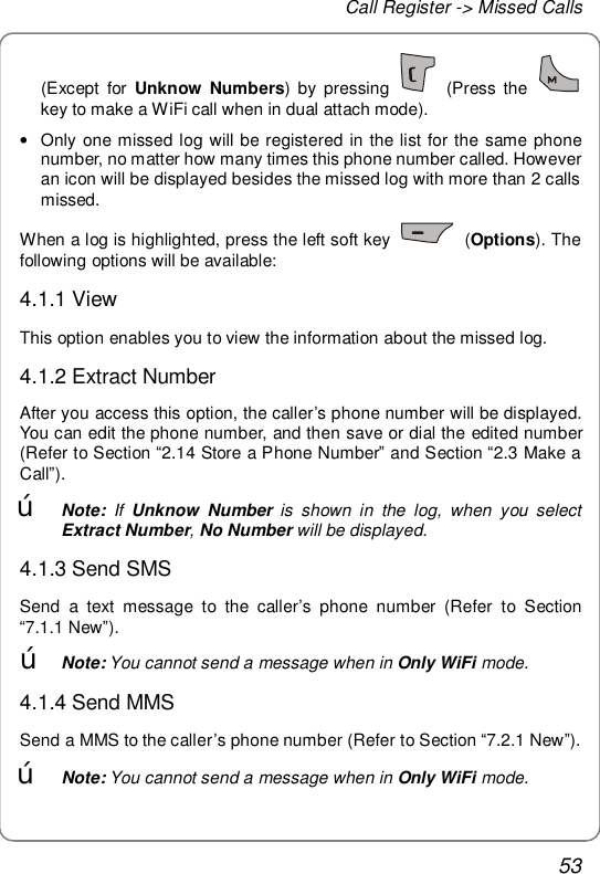 Call Register -&gt; Missed Calls 53 (Except for  Unknow Numbers) by pressing   (Press the   key to make a WiFi call when in dual attach mode). • Only one missed log will be registered in the list for the same phone number, no matter how many times this phone number called. However an icon will be displayed besides the missed log with more than 2 calls missed. When a log is highlighted, press the left soft key   (Options). The following options will be available: 4.1.1 View This option enables you to view the information about the missed log. 4.1.2 Extract Number After you access this option, the caller’s phone number will be displayed. You can edit the phone number, and then save or dial the edited number (Refer to Section “2.14 Store a Phone Number” and Section “2.3 Make a Call”). œ Note: If  Unknow Number is shown in the log, when you select Extract Number, No Number will be displayed. 4.1.3 Send SMS Send a text message to the caller’s phone number (Refer to Section “7.1.1 New”). œ Note: You cannot send a message when in Only WiFi mode. 4.1.4 Send MMS Send a MMS to the caller’s phone number (Refer to Section “7.2.1 New”). œ Note: You cannot send a message when in Only WiFi mode. 