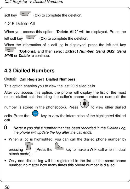 Call Register -&gt; Dialled Numbers 56 soft key   (Ok) to complete the deletion. 4.2.6 Delete All When you access this option, “Delete All?” will be displayed. Press the left soft key   (Ok) to complete the deletion. When the information of a call log is displayed, press the left soft key  (Options), and then select Extract Number, Send SMS,  Send MMS or Delete to continue.  4.3 Dialled Numbers à Call RegisteràDialled Numbers This option enables you to view the last 20 dialled calls. After you access this option, the phone will display the list of the most recent dialled call: including the caller’s phone number or name (if the number is stored in the phonebook). Press   to view other dialled calls. Press the   key to view the information of the highlighted dialled call. œ Note: If you dial a number that has been recorded in the Dialled Log, the phone will update the log after the call ends. • When a log is highlighted, you can call the dialled phone number by pressing   (Press the   key to make a WiFi call when in dual attach mode). • Only one dialled log will be registered in the list for the same phone number, no matter how many times this phone number is dialled. 