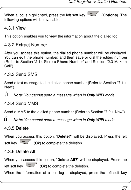 Call Register -&gt; Dialled Numbers 57 When a log is highlighted, press the left soft key   (Options). The following options will be available: 4.3.1 View This option enables you to view the information about the dialled log. 4.3.2 Extract Number After you access this option, the dialled phone number will be displayed. You can edit the phone number, and then save or dial the edited number (Refer to Section “2.14 Store a Phone Number” and Section “2.3 Make a Call”). 4.3.3 Send SMS Send a text message to the dialled phone number (Refer to Section “7.1.1 New”). œ Note: You cannot send a message when in Only WiFi mode. 4.3.4 Send MMS Send a MMS to the dialled phone number (Refer to Section “7.2.1 New”). œ Note: You cannot send a message when in Only WiFi mode. 4.3.5 Delete  When you access this option, “Delete?” will be displayed. Press the left soft key   (Ok) to complete the deletion. 4.3.6 Delete All When you access this option, “Delete All?” will be displayed. Press the left soft key   (Ok) to complete the deletion. When the information of a call log is displayed, press the left soft key 