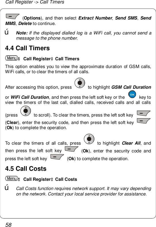 Call Register -&gt; Call Timers 58  (Options), and then select Extract Number, Send SMS,  Send MMS, Delete to continue. œ Note: If the displayed dialled log is a WiFi call, you cannot send a message to the phone number. 4.4 Call Timers à Call RegisteràCall Timers This option enables you to view the approximate duration of GSM calls, WiFi calls, or to clear the timers of all calls. After accessing this option, press   to highlight GSM Call Duration or WiFi Call Duration, and then press the left soft key or the   key to view the timers of the last call, dialled calls, received calls and all calls (press   to scroll). To clear the timers, press the left soft key   (Clear), enter the security code, and then press the left soft key   (Ok) to complete the operation. To clear the timers of all calls, press   to highlight  Clear All, and then press the left soft key   (Ok), enter the security code and press the left soft key   (Ok) to complete the operation. 4.5 Call Costs à Call RegisteràCall Costs œ Call Costs function requires network support. It may vary depending on the network. Contact your local service provider for assistance. 