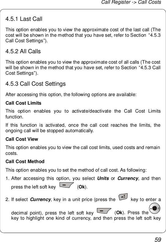 Call Register -&gt; Call Costs 59 4.5.1 Last Call This option enables you to view the approximate cost of the last call (The cost will be shown in the method that you have set, refer to Section  “4.5.3 Call Cost Settings”). 4.5.2 All Calls This option enables you to view the approximate cost of all calls (The cost will be shown in the method that you have set, refer to Section “4.5.3 Call Cost Settings”). 4.5.3 Call Cost Settings After accessing this option, the following options are available:  Call Cost Limits This option enables you to activate/deactivate the Call Cost Limits function.  If this function is activated, once the call cost reaches the limits, the ongoing call will be stopped automatically. Call Cost View This option enables you to view the call cost limits, used costs and remain costs. Call Cost Method This option enables you to set the method of call cost. As following: 1. After accessing this option, you select  Units or  Currency, and then press the left soft key   (Ok). 2. If select Currency, key in a unit price (press the   key to enter a decimal point), press the left soft key   (Ok). Press the  key to highlight one kind of currency, and then press the left soft key 