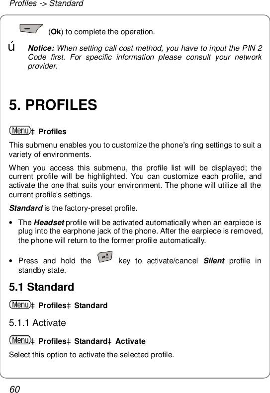 Profiles -&gt; Standard 60  (Ok) to complete the operation.   œ Notice: When setting call cost method, you have to input the PIN 2 Code first. For specific information please consult your network provider.  5. PROFILES àProfiles This submenu enables you to customize the phone’s ring settings to suit a variety of environments. When you access this submenu, the profile list will be displayed; the current profile will be highlighted. You can customize each profile, and activate the one that suits your environment. The phone will utilize all the current profile’s settings. Standard is the factory-preset profile. • The Headset profile will be activated automatically when an earpiece is plug into the earphone jack of the phone. After the earpiece is removed, the phone will return to the former profile automatically. • Press and hold the   key to activate/cancel  Silent profile in standby state. 5.1 Standard àProfilesàStandard 5.1.1 Activate àProfilesàStandardàActivate Select this option to activate the selected profile. 