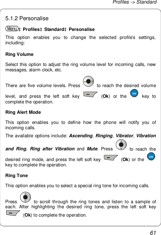 Profiles -&gt; Standard 61 5.1.2 Personalise àProfilesàStandardàPersonalise This option enables you to change the selected profile’s settings, including: Ring Volume Select this option to adjust the ring volume level for incoming calls, new messages, alarm clock, etc. There are five volume levels. Press   to reach the desired volume level, and press the left soft key   (Ok) or the   key to complete the operation. Ring Alert Mode This option enables you to define how the phone will notify you of incoming calls. The available options include: Ascending, Ringing, Vibrator, Vibration and Ring,  Ring after Vibration and  Mute. Press   to reach the desired ring mode, and press the left soft key   (Ok) or the   key to complete the operation. Ring Tone This option enables you to select a special ring tone for incoming calls. Press   to scroll through the ring tones and listen to a sample of each. After highlighting the desired ring tone, press the left soft key  (Ok) to complete the operation. 