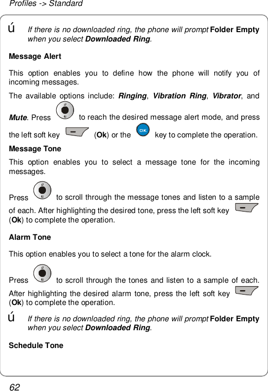 Profiles -&gt; Standard 62 œ If there is no downloaded ring, the phone will prompt Folder Empty when you select Downloaded Ring.  Message Alert This option enables you to define how the phone will notify you of incoming messages. The available options include:  Ringing, Vibration Ring,  Vibrator, and Mute. Press   to reach the desired message alert mode, and press the left soft key   (Ok) or the   key to complete the operation. Message Tone This option enables you to select a message tone for the incoming messages. Press   to scroll through the message tones and listen to a sample of each. After highlighting the desired tone, press the left soft key   (Ok) to complete the operation. Alarm Tone This option enables you to select a tone for the alarm clock. Press   to scroll through the tones and listen to a sample of each. After highlighting the desired alarm tone, press the left soft key   (Ok) to complete the operation. œ If there is no downloaded ring, the phone will prompt Folder Empty when you select Downloaded Ring. Schedule Tone 