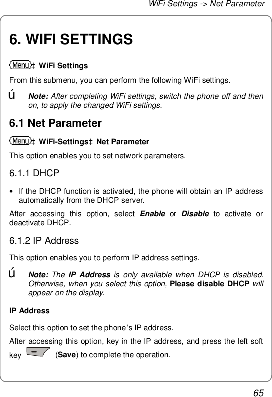 WiFi Settings -&gt; Net Parameter 65 6. WIFI SETTINGS àWiFi Settings From this submenu, you can perform the following WiFi settings. œ Note: After completing WiFi settings, switch the phone off and then on, to apply the changed WiFi settings. 6.1 Net Parameter àWiFi-SettingsàNet Parameter This option enables you to set network parameters. 6.1.1 DHCP • If the DHCP function is activated, the phone will obtain an IP address automatically from the DHCP server. After accessing this option, select  Enable or  Disable to activate or deactivate DHCP. 6.1.2 IP Address This option enables you to perform IP address settings. œ Note: The  IP Address is only available when DHCP is disabled.  Otherwise, when you select this option, Please disable DHCP will appear on the display. IP Address Select this option to set the phone’s IP address. After accessing this option, key in the IP address, and press the left soft key   (Save) to complete the operation. 