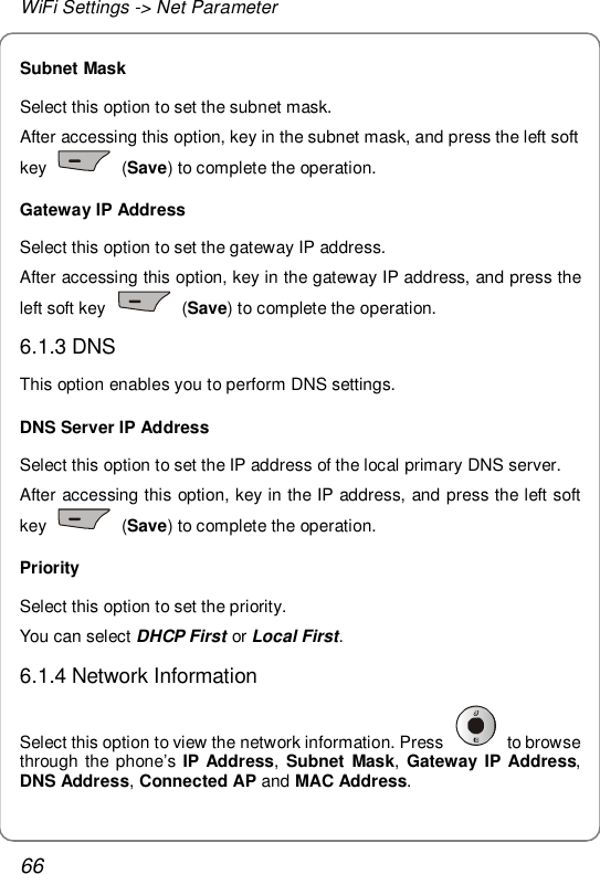 WiFi Settings -&gt; Net Parameter 66 Subnet Mask Select this option to set the subnet mask. After accessing this option, key in the subnet mask, and press the left soft key   (Save) to complete the operation. Gateway IP Address Select this option to set the gateway IP address. After accessing this option, key in the gateway IP address, and press the left soft key   (Save) to complete the operation. 6.1.3 DNS This option enables you to perform DNS settings. DNS Server IP Address Select this option to set the IP address of the local primary DNS server. After accessing this option, key in the IP address, and press the left soft key   (Save) to complete the operation. Priority Select this option to set the priority. You can select DHCP First or Local First. 6.1.4 Network Information Select this option to view the network information. Press   to browse through the phone’s  IP Address,  Subnet Mask, Gateway IP Address, DNS Address, Connected AP and MAC Address.  
