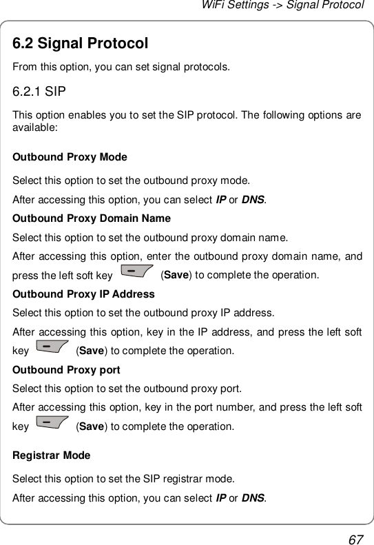 WiFi Settings -&gt; Signal Protocol 67 6.2 Signal Protocol From this option, you can set signal protocols. 6.2.1 SIP This option enables you to set the SIP protocol. The following options are available: Outbound Proxy Mode Select this option to set the outbound proxy mode. After accessing this option, you can select IP or DNS. Outbound Proxy Domain Name Select this option to set the outbound proxy domain name. After accessing this option, enter the outbound proxy domain name, and press the left soft key   (Save) to complete the operation. Outbound Proxy IP Address Select this option to set the outbound proxy IP address. After accessing this option, key in the IP address, and press the left soft key   (Save) to complete the operation. Outbound Proxy port Select this option to set the outbound proxy port. After accessing this option, key in the port number, and press the left soft key   (Save) to complete the operation. Registrar Mode Select this option to set the SIP registrar mode. After accessing this option, you can select IP or DNS. 