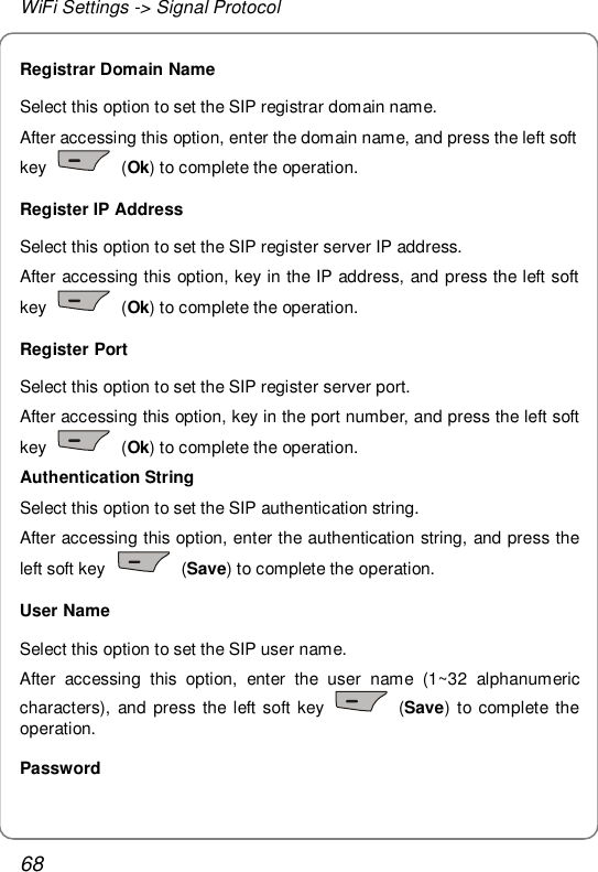 WiFi Settings -&gt; Signal Protocol 68 Registrar Domain Name Select this option to set the SIP registrar domain name. After accessing this option, enter the domain name, and press the left soft key   (Ok) to complete the operation. Register IP Address Select this option to set the SIP register server IP address. After accessing this option, key in the IP address, and press the left soft key   (Ok) to complete the operation. Register Port Select this option to set the SIP register server port. After accessing this option, key in the port number, and press the left soft key   (Ok) to complete the operation. Authentication String Select this option to set the SIP authentication string. After accessing this option, enter the authentication string, and press the left soft key   (Save) to complete the operation. User Name Select this option to set the SIP user name. After accessing this option, enter the user name (1~32 alphanumeric characters), and press the left soft key   (Save) to complete the operation. Password 