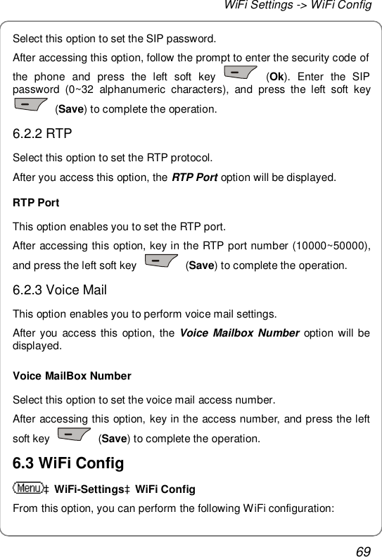 WiFi Settings -&gt; WiFi Config 69 Select this option to set the SIP password. After accessing this option, follow the prompt to enter the security code of the phone and press the left soft key   (Ok). Enter the SIP password (0~32 alphanumeric characters), and press the left soft key  (Save) to complete the operation. 6.2.2 RTP Select this option to set the RTP protocol. After you access this option, the RTP Port option will be displayed. RTP Port This option enables you to set the RTP port. After accessing this option, key in the RTP port number (10000~50000), and press the left soft key   (Save) to complete the operation. 6.2.3 Voice Mail This option enables you to perform voice mail settings. After you access this option, the  Voice Mailbox Number option will be displayed. Voice MailBox Number Select this option to set the voice mail access number. After accessing this option, key in the access number, and press the left soft key   (Save) to complete the operation. 6.3 WiFi Config àWiFi-SettingsàWiFi Config From this option, you can perform the following WiFi configuration: 