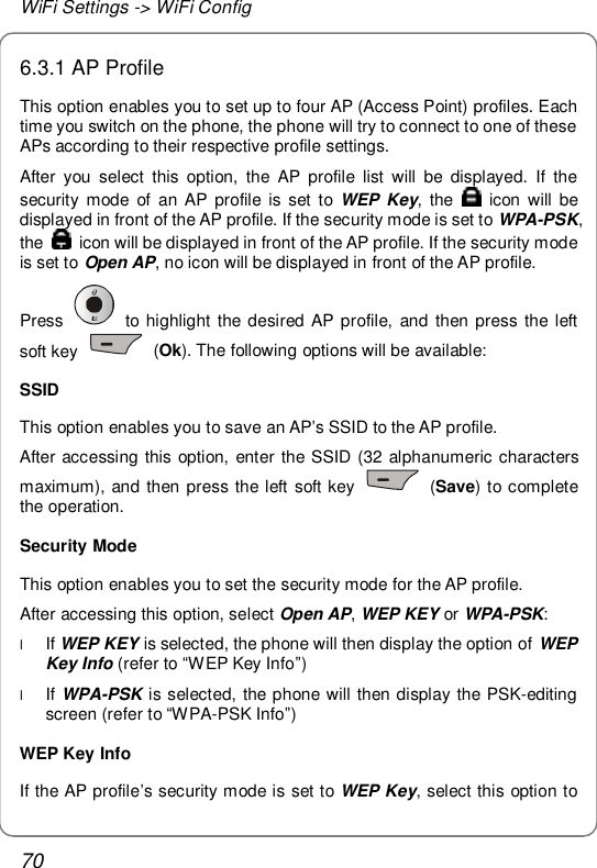 WiFi Settings -&gt; WiFi Config 70 6.3.1 AP Profile This option enables you to set up to four AP (Access Point) profiles. Each time you switch on the phone, the phone will try to connect to one of these APs according to their respective profile settings. After you select this option, the AP profile list will be displayed. If the security mode of an AP profile is set to  WEP Key, the   icon will be displayed in front of the AP profile. If the security mode is set to WPA-PSK, the   icon will be displayed in front of the AP profile. If the security mode is set to Open AP, no icon will be displayed in front of the AP profile. Press   to highlight the desired AP profile, and then press the left soft key   (Ok). The following options will be available: SSID This option enables you to save an AP’s SSID to the AP profile. After accessing this option, enter the SSID (32 alphanumeric characters maximum), and then press the left soft key   (Save) to complete the operation. Security Mode This option enables you to set the security mode for the AP profile. After accessing this option, select Open AP, WEP KEY or WPA-PSK: l If WEP KEY is selected, the phone will then display the option of WEP Key Info (refer to “WEP Key Info”) l If WPA-PSK is selected, the phone will then display the PSK-editing screen (refer to “WPA-PSK Info”) WEP Key Info If the AP profile’s security mode is set to WEP Key, select this option to 