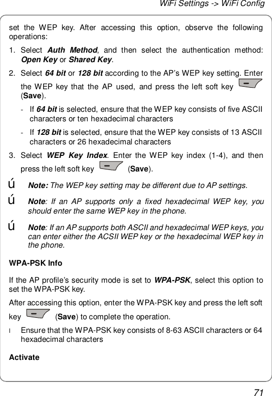 WiFi Settings -&gt; WiFi Config 71 set the WEP key. After accessing this option, observe the following operations: 1. Select  Auth Method, and then select the authentication method: Open Key or Shared Key. 2. Select 64 bit or 128 bit according to the AP’s WEP key setting. Enter the WEP key that the AP used, and press the left soft key   (Save). - If 64 bit is selected, ensure that the WEP key consists of five ASCII characters or ten hexadecimal characters - If 128 bit is selected, ensure that the WEP key consists of 13 ASCII characters or 26 hexadecimal characters 3. Select WEP Key Index. Enter the WEP key index (1-4), and then press the left soft key   (Save). œ Note: The WEP key setting may be different due to AP settings. œ Note: If an AP supports only a fixed hexadecimal WEP key, you should enter the same WEP key in the phone. œ Note: If an AP supports both ASCII and hexadecimal WEP keys, you can enter either the ACSII WEP key or the hexadecimal WEP key in the phone. WPA-PSK Info If the AP profile’s security mode is set to  WPA-PSK, select this option to set the WPA-PSK key. After accessing this option, enter the WPA-PSK key and press the left soft key   (Save) to complete the operation. l Ensure that the WPA-PSK key consists of 8-63 ASCII characters or 64 hexadecimal characters Activate 