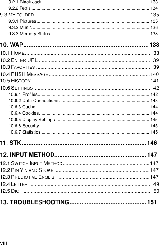  viii 9.2.1 Black Jack......................................................................................133 9.2.2 Tetris..............................................................................................134 9.3 MY FOLDER .................................................................................135 9.3.1 Pictures..........................................................................................135 9.3.2 Music.............................................................................................136 9.3.3 Memory Status...............................................................................138 10. WAP........................................................................138 10.1 HOME........................................................................................138 10.2 ENTER URL..............................................................................139 10.3 FAVORITES ................................................................................139 10.4 PUSH MESSAGE.......................................................................140 10.5 HISTORY....................................................................................141 10.6 SETTINGS..................................................................................142 10.6.1 Profiles.........................................................................................142 10.6.2 Data Connections........................................................................143 10.6.3 Cache..........................................................................................144 10.6.4 Cookies........................................................................................144 10.6.5 Display Settings...........................................................................145 10.6.6 Security........................................................................................145 10.6.7 Statistics.......................................................................................145 11. STK.........................................................................146 12. INPUT METHOD......................................................147 12.1 SWITCH INPUT METHOD.............................................................147 12.2 PIN YIN AND STOKE ...................................................................147 12.3 PREDICTIVE ENGLISH ................................................................147 12.4 LETTER .....................................................................................149 12.5 DIGIT.........................................................................................150 13. TROUBLESHOOTING.............................................151  