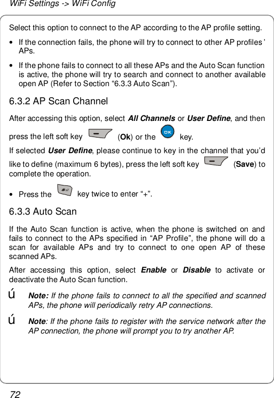 WiFi Settings -&gt; WiFi Config 72 Select this option to connect to the AP according to the AP profile setting. • If the connection fails, the phone will try to connect to other AP profiles ’ APs. • If the phone fails to connect to all these APs and the Auto Scan function is active, the phone will try to search and connect to another available open AP (Refer to Section “6.3.3 Auto Scan”). 6.3.2 AP Scan Channel After accessing this option, select All Channels or User Define, and then press the left soft key   (Ok) or the   key. If selected User Define, please continue to key in the channel that you’d like to define (maximum 6 bytes), press the left soft key   (Save) to complete the operation. • Press the   key twice to enter “+”. 6.3.3 Auto Scan If the Auto Scan function is active, when the phone is switched on and fails to connect to the APs specified in  “AP Profile”, the phone will do a scan for available APs and try to connect to one open AP of these scanned APs. After accessing this option, select  Enable or  Disable to activate or deactivate the Auto Scan function. œ Note: If the phone fails to connect to all the specified and scanned APs, the phone will periodically retry AP connections. œ Note: If the phone fails to register with the service network after the AP connection, the phone will prompt you to try another AP. 